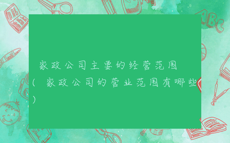 家政公司主要的经营范围 (家政公司的营业范围有哪些)